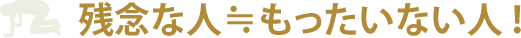 残念な人≒もったいない人！