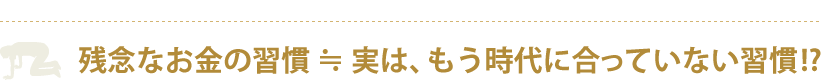 残念なお金の習慣 ≒ 実は、もう時代に合っていない習慣!?