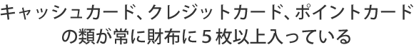 キャッシュカード、クレジットカード、ポイントカードの類が常に財布に５枚以上入っている