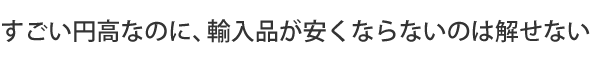 すごい円高なのに、輸入品が安くならないのは解せない