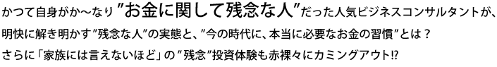 かつて自身がか～なり ”お金に関して残念な人”だった人気ビジネスコンサルタントが、明快に解き明かす”残念な人”の実態と、”今の時代に、本当に必要なお金の習慣”とは？
さらに「家族には言えないほど」の”残念”投資体験も赤裸々にカミングアウト!?